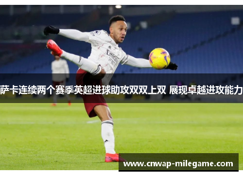 萨卡连续两个赛季英超进球助攻双双上双 展现卓越进攻能力