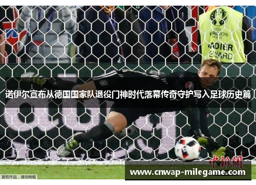 诺伊尔宣布从德国国家队退役门神时代落幕传奇守护写入足球历史篇