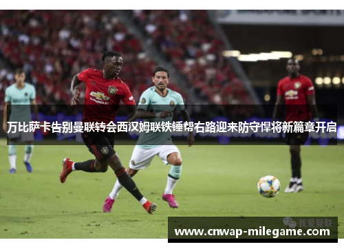 万比萨卡告别曼联转会西汉姆联铁锤帮右路迎来防守悍将新篇章开启