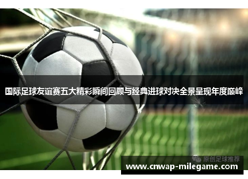 国际足球友谊赛五大精彩瞬间回顾与经典进球对决全景呈现年度巅峰